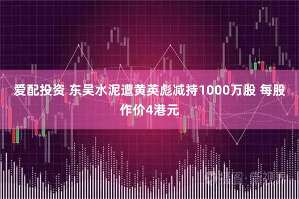 爱配投资 东吴水泥遭黄英彪减持1000万股 每股作价4港元