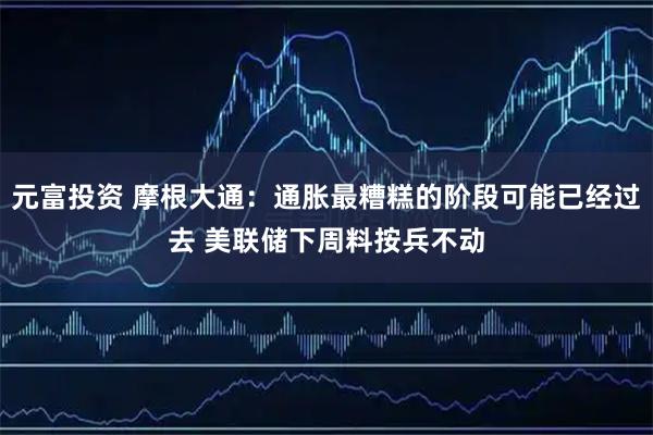 元富投资 摩根大通：通胀最糟糕的阶段可能已经过去 美联储下周料按兵不动