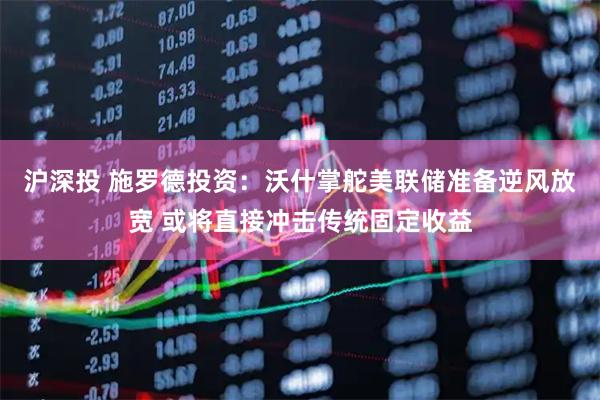 沪深投 施罗德投资：沃什掌舵美联储准备逆风放宽 或将直接冲击传统固定收益