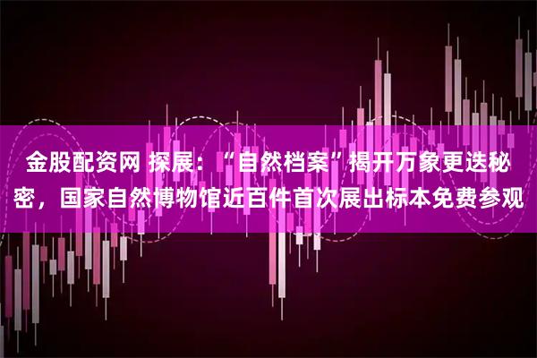 金股配资网 探展：“自然档案”揭开万象更迭秘密，国家自然博物馆近百件首次展出标本免费参观