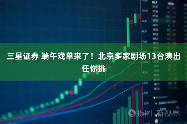 三星证券 端午戏单来了！北京多家剧场13台演出任你挑