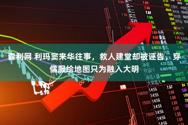 森利网 利玛窦来华往事，救人建堂却被诬告，穿儒服绘地图只为融入大明