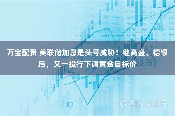 万宝配资 美联储加息是头号威胁！继高盛、德银后，又一投行下调黄金目标价