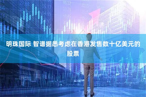 明珠国际 智谱据悉考虑在香港发售数十亿美元的股票