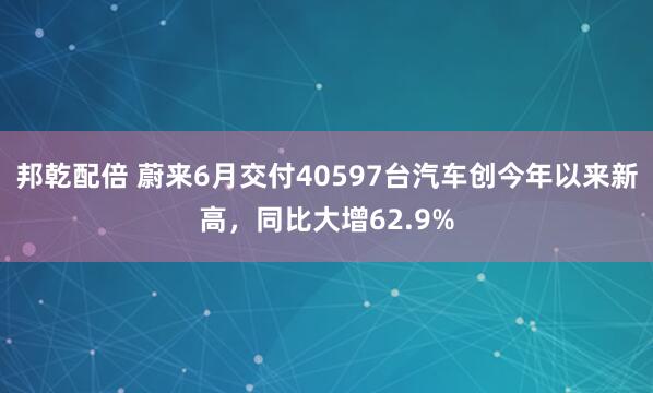 邦乾配倍 蔚来6月交付40597台汽车创今年以来新高，同比大增62.9%