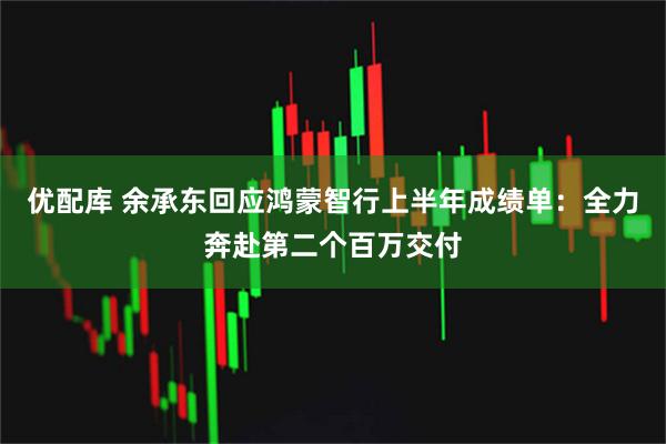 优配库 余承东回应鸿蒙智行上半年成绩单：全力奔赴第二个百万交付