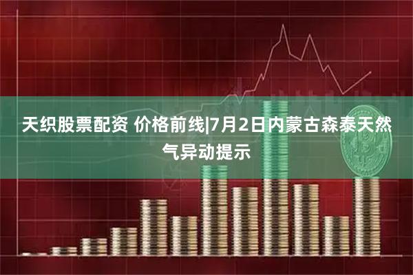 天织股票配资 价格前线|7月2日内蒙古森泰天然气异动提示