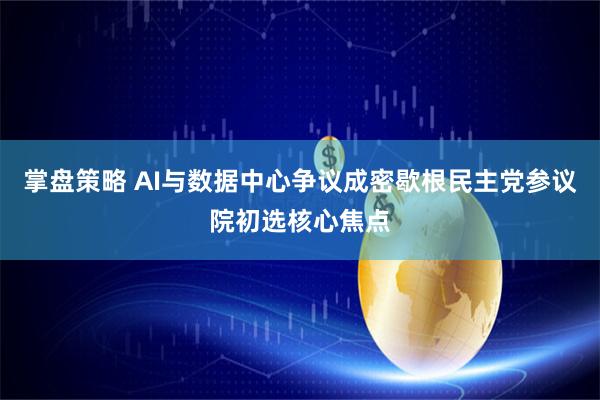 掌盘策略 AI与数据中心争议成密歇根民主党参议院初选核心焦点