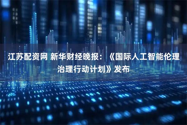 江苏配资网 新华财经晚报：《国际人工智能伦理治理行动计划》发布