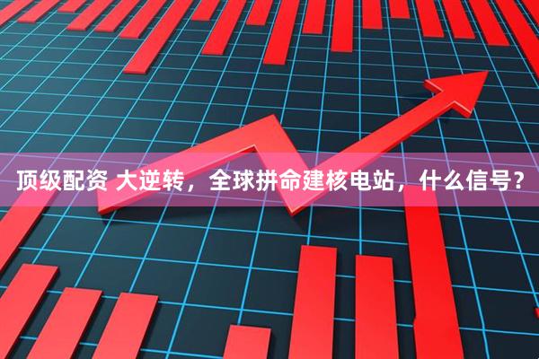 顶级配资 大逆转，全球拼命建核电站，什么信号？