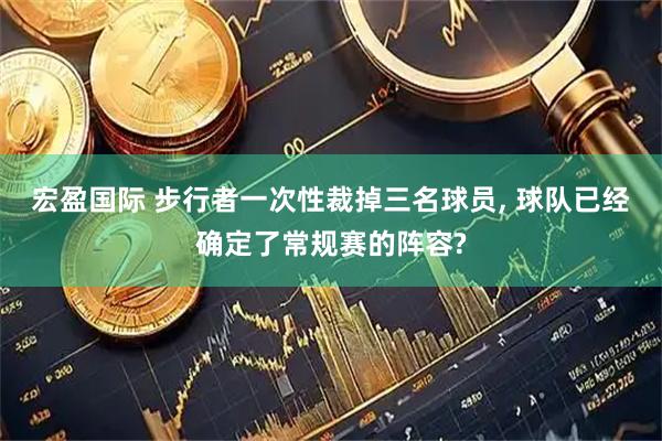 宏盈国际 步行者一次性裁掉三名球员, 球队已经确定了常规赛的阵容?